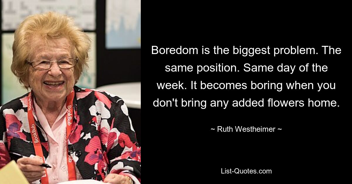 Boredom is the biggest problem. The same position. Same day of the week. It becomes boring when you don't bring any added flowers home. — © Ruth Westheimer