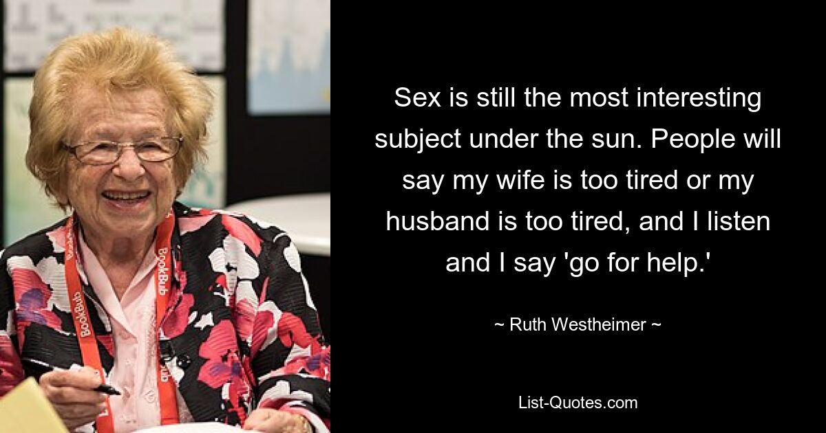 Sex is still the most interesting subject under the sun. People will say my wife is too tired or my husband is too tired, and I listen and I say 'go for help.' — © Ruth Westheimer