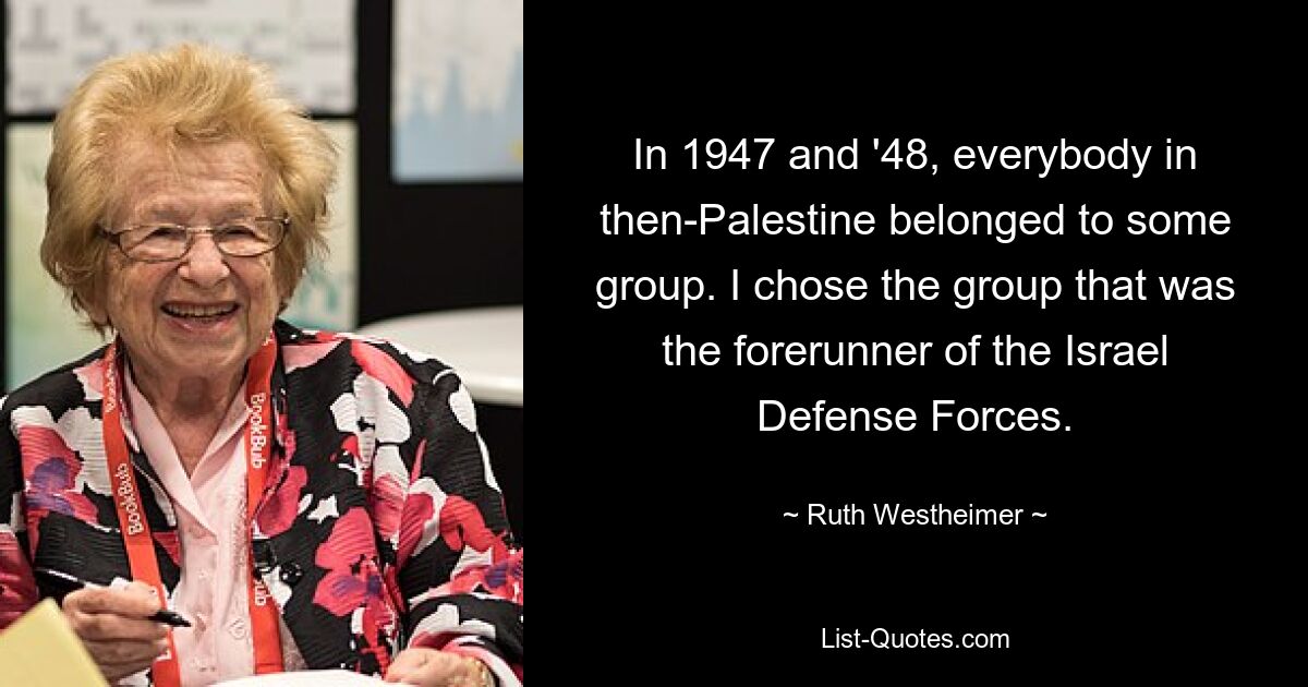 In 1947 and '48, everybody in then-Palestine belonged to some group. I chose the group that was the forerunner of the Israel Defense Forces. — © Ruth Westheimer