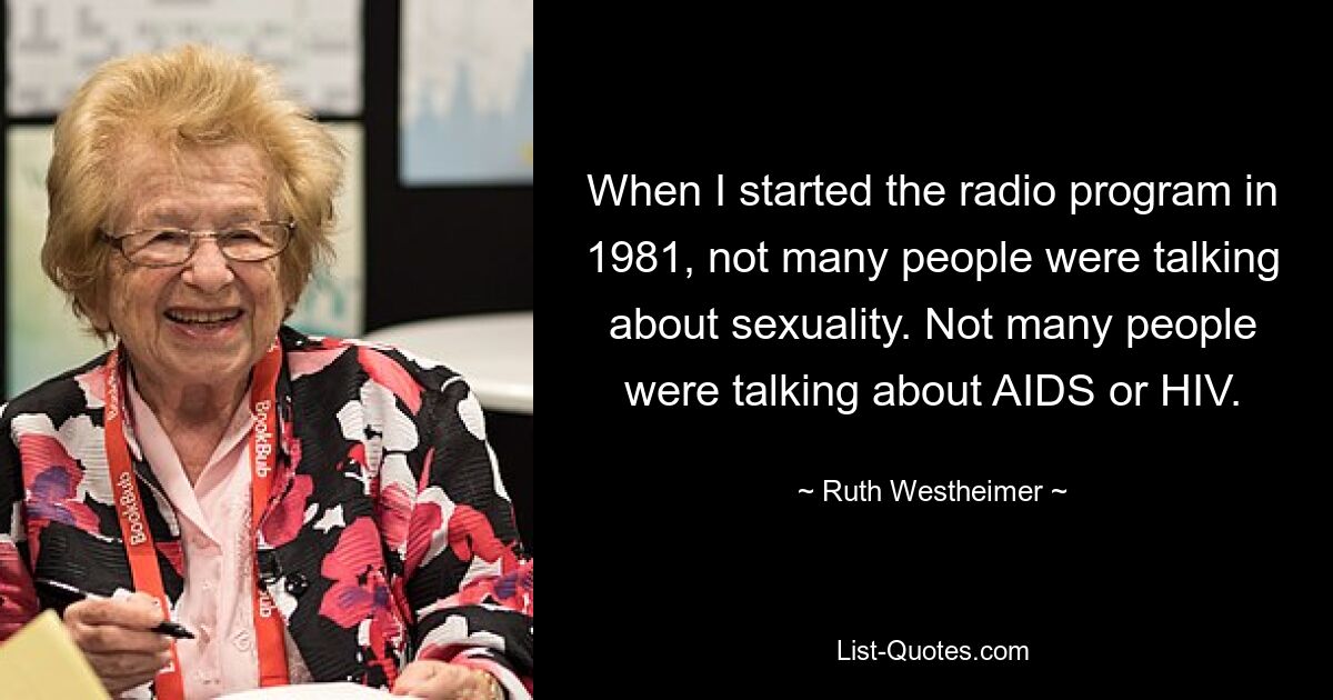 When I started the radio program in 1981, not many people were talking about sexuality. Not many people were talking about AIDS or HIV. — © Ruth Westheimer