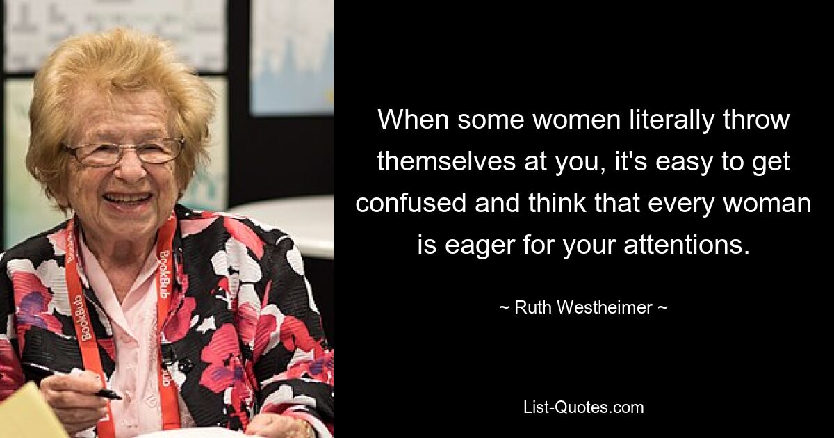 When some women literally throw themselves at you, it's easy to get confused and think that every woman is eager for your attentions. — © Ruth Westheimer