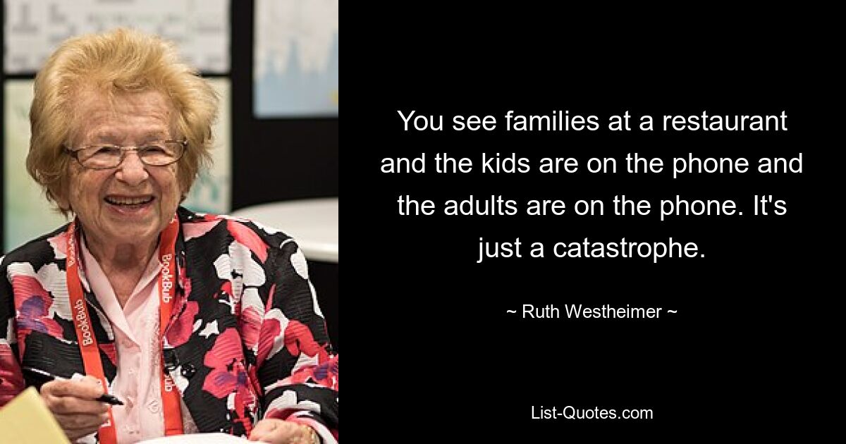 You see families at a restaurant and the kids are on the phone and the adults are on the phone. It's just a catastrophe. — © Ruth Westheimer