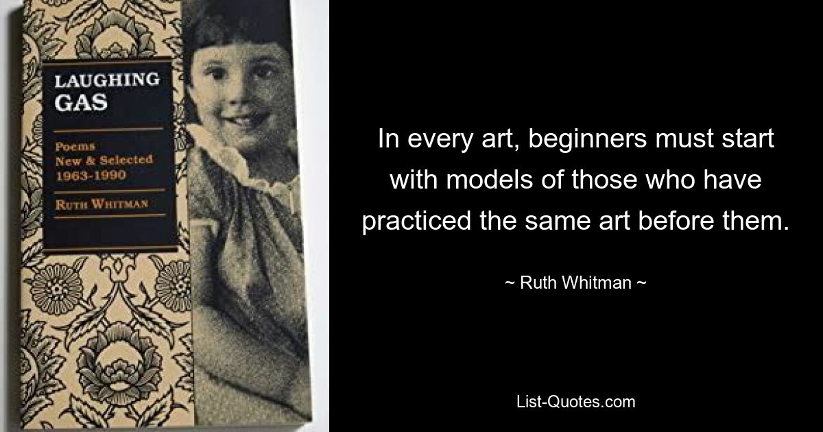 In every art, beginners must start with models of those who have practiced the same art before them. — © Ruth Whitman