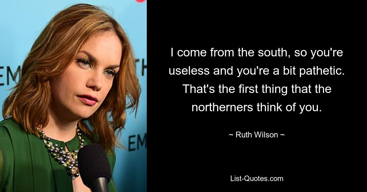 I come from the south, so you're useless and you're a bit pathetic. That's the first thing that the northerners think of you. — © Ruth Wilson