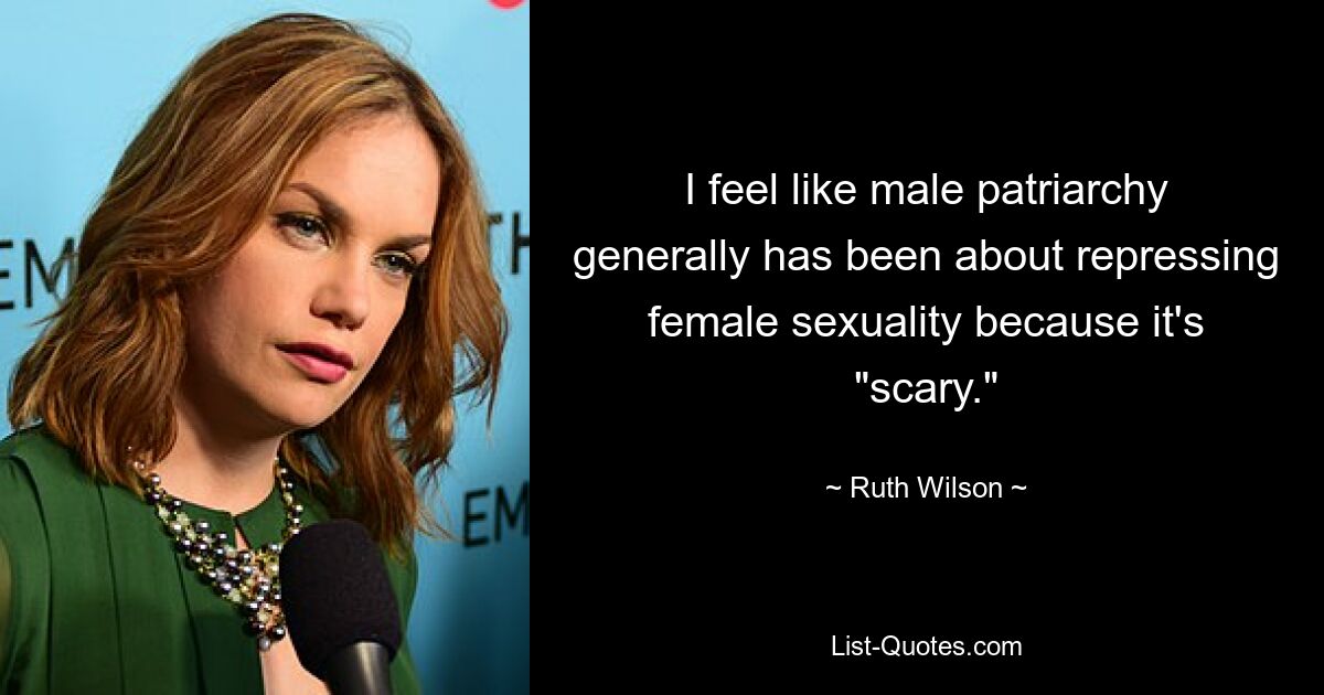 I feel like male patriarchy generally has been about repressing female sexuality because it's "scary." — © Ruth Wilson