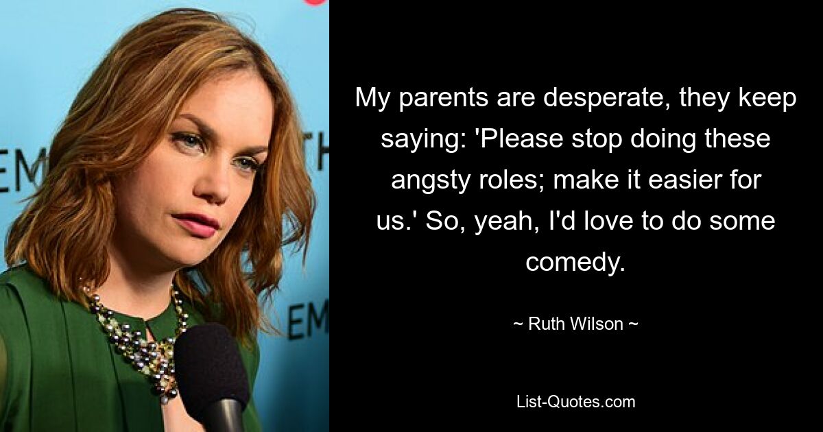 My parents are desperate, they keep saying: 'Please stop doing these angsty roles; make it easier for us.' So, yeah, I'd love to do some comedy. — © Ruth Wilson