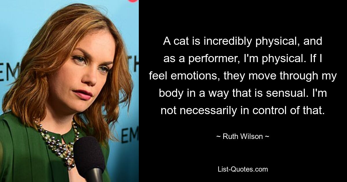 A cat is incredibly physical, and as a performer, I'm physical. If I feel emotions, they move through my body in a way that is sensual. I'm not necessarily in control of that. — © Ruth Wilson