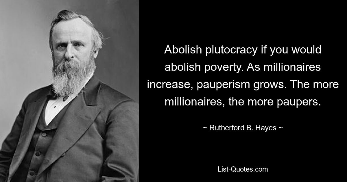 Abolish plutocracy if you would abolish poverty. As millionaires increase, pauperism grows. The more millionaires, the more paupers. — © Rutherford B. Hayes