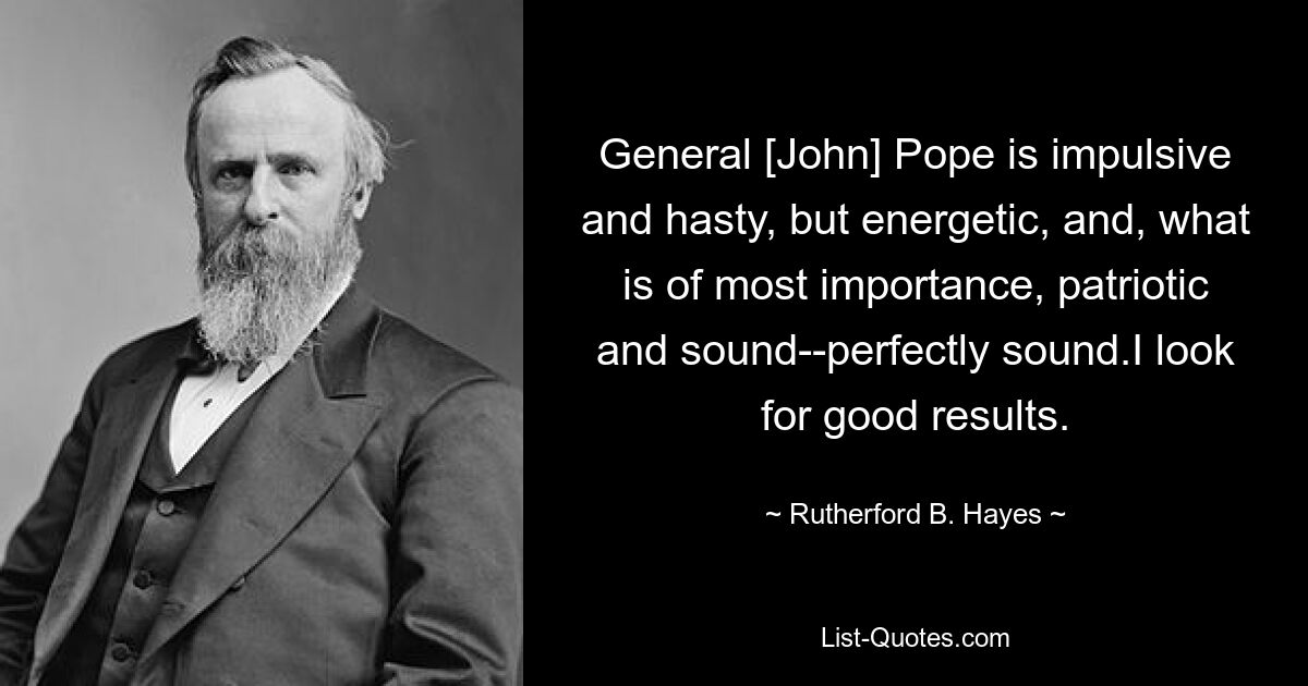 General [John] Pope is impulsive and hasty, but energetic, and, what is of most importance, patriotic and sound--perfectly sound.I look for good results. — © Rutherford B. Hayes