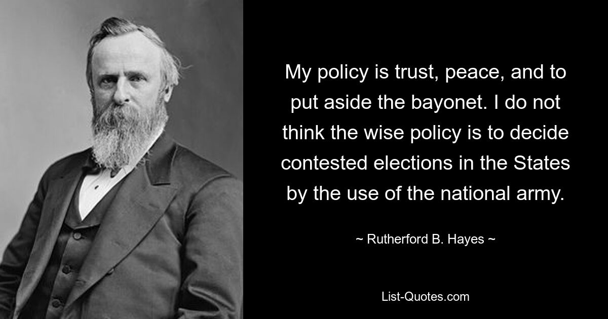 My policy is trust, peace, and to put aside the bayonet. I do not think the wise policy is to decide contested elections in the States by the use of the national army. — © Rutherford B. Hayes