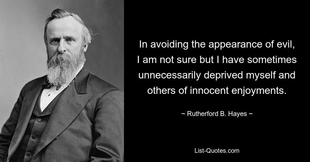 In avoiding the appearance of evil, I am not sure but I have sometimes unnecessarily deprived myself and others of innocent enjoyments. — © Rutherford B. Hayes