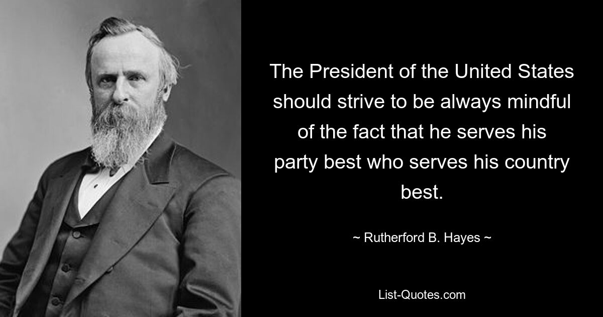 The President of the United States should strive to be always mindful of the fact that he serves his party best who serves his country best. — © Rutherford B. Hayes