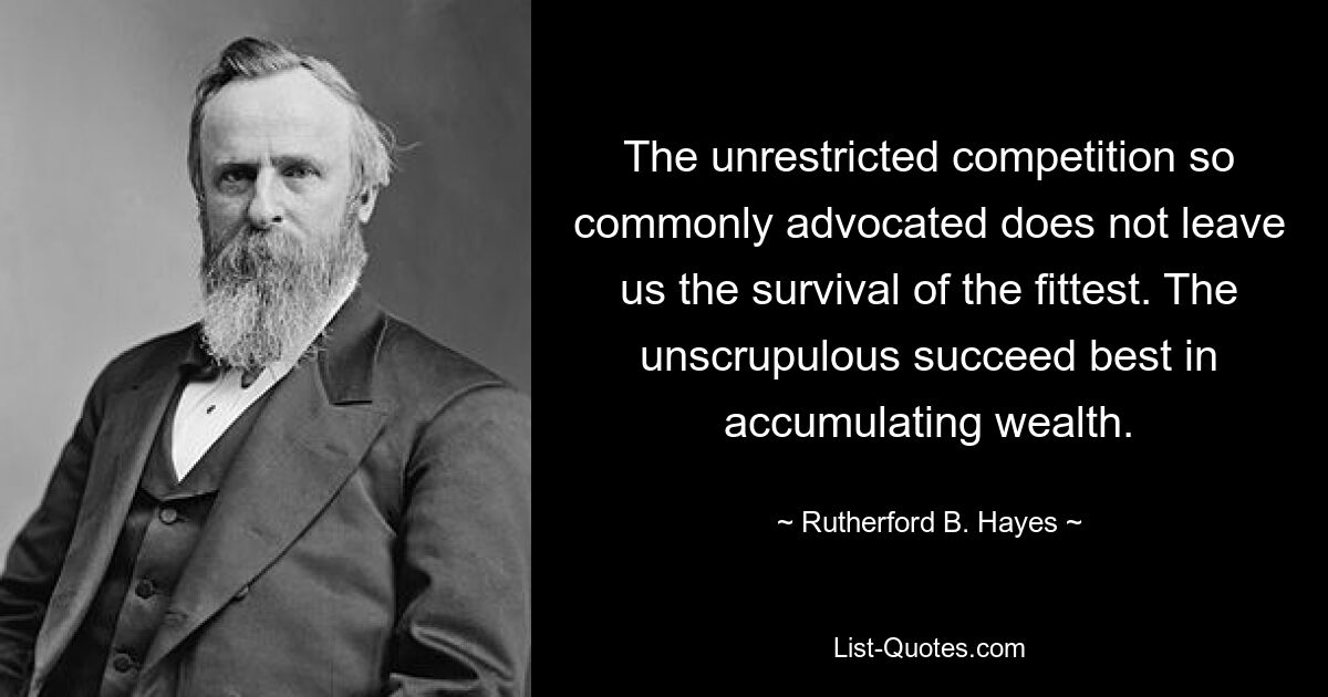 The unrestricted competition so commonly advocated does not leave us the survival of the fittest. The unscrupulous succeed best in accumulating wealth. — © Rutherford B. Hayes