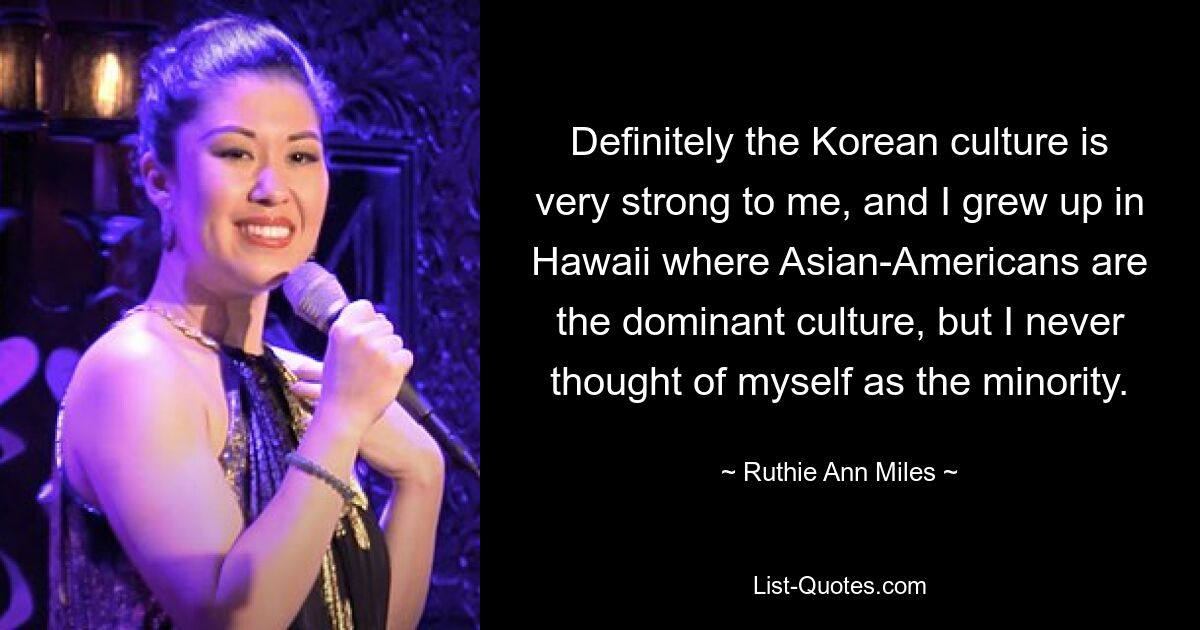 Definitely the Korean culture is very strong to me, and I grew up in Hawaii where Asian-Americans are the dominant culture, but I never thought of myself as the minority. — © Ruthie Ann Miles