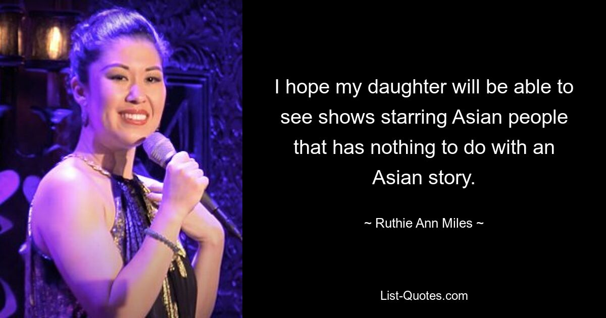 I hope my daughter will be able to see shows starring Asian people that has nothing to do with an Asian story. — © Ruthie Ann Miles