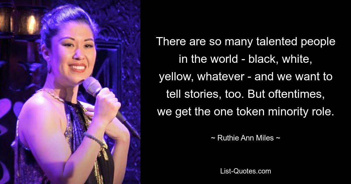 There are so many talented people in the world - black, white, yellow, whatever - and we want to tell stories, too. But oftentimes, we get the one token minority role. — © Ruthie Ann Miles