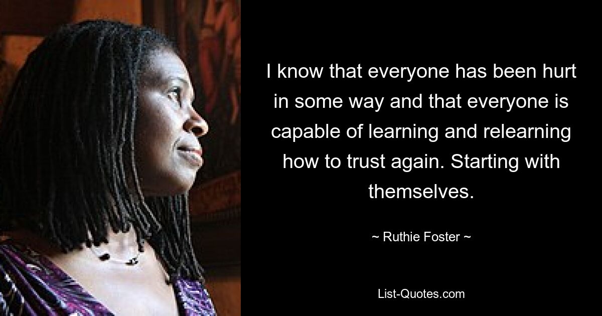 I know that everyone has been hurt in some way and that everyone is capable of learning and relearning how to trust again. Starting with themselves. — © Ruthie Foster