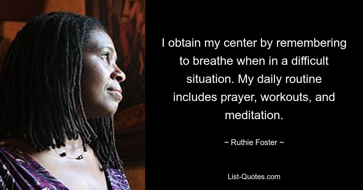 I obtain my center by remembering to breathe when in a difficult situation. My daily routine includes prayer, workouts, and meditation. — © Ruthie Foster