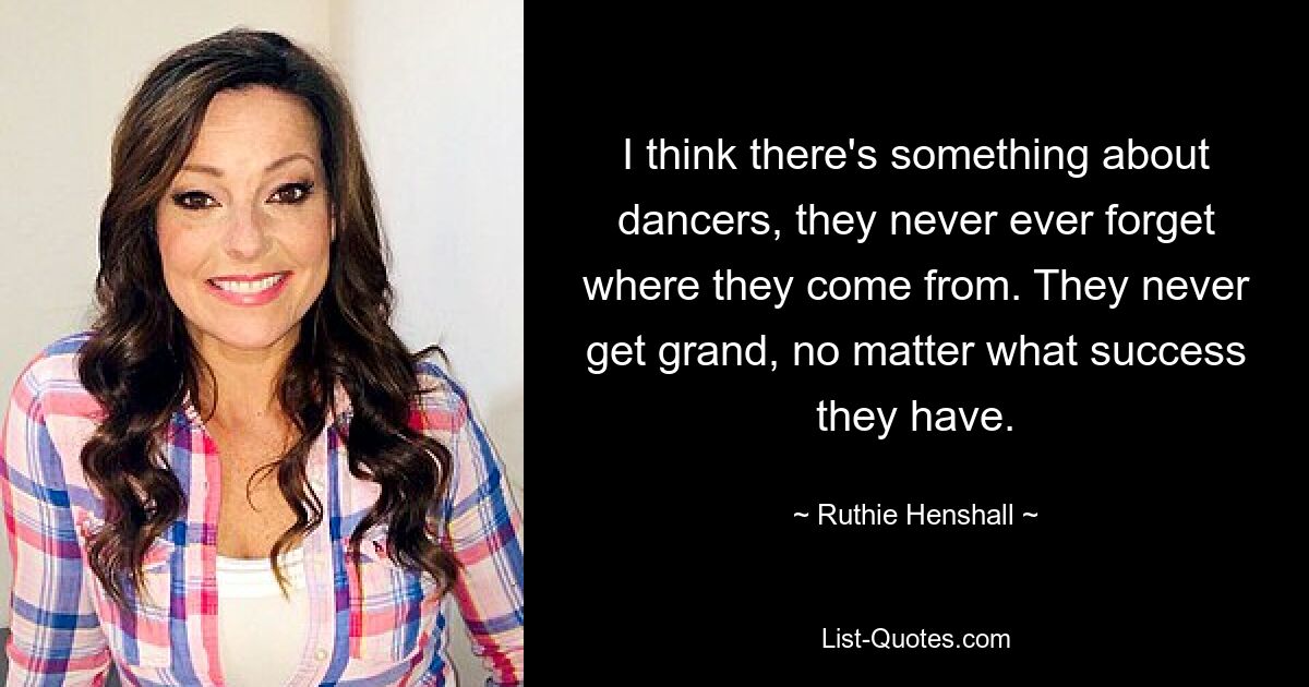 I think there's something about dancers, they never ever forget where they come from. They never get grand, no matter what success they have. — © Ruthie Henshall