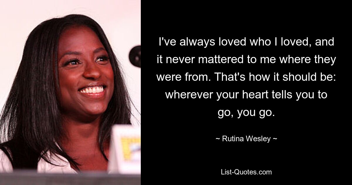 I've always loved who I loved, and it never mattered to me where they were from. That's how it should be: wherever your heart tells you to go, you go. — © Rutina Wesley