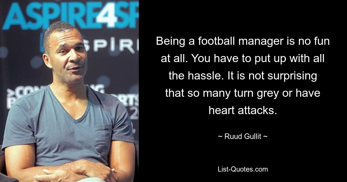 Being a football manager is no fun at all. You have to put up with all the hassle. It is not surprising that so many turn grey or have heart attacks. — © Ruud Gullit