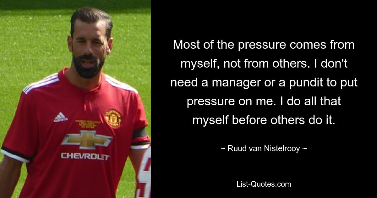 Most of the pressure comes from myself, not from others. I don't need a manager or a pundit to put pressure on me. I do all that myself before others do it. — © Ruud van Nistelrooy