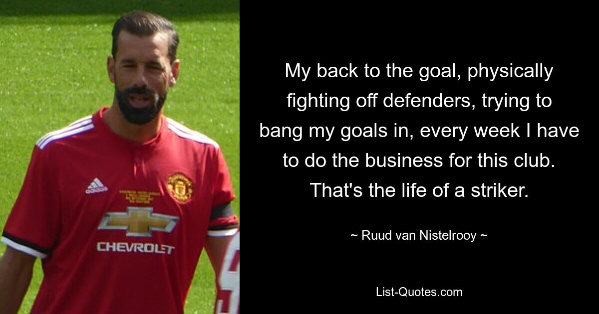 My back to the goal, physically fighting off defenders, trying to bang my goals in, every week I have to do the business for this club. That's the life of a striker. — © Ruud van Nistelrooy