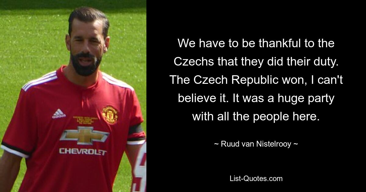 We have to be thankful to the Czechs that they did their duty. The Czech Republic won, I can't believe it. It was a huge party with all the people here. — © Ruud van Nistelrooy