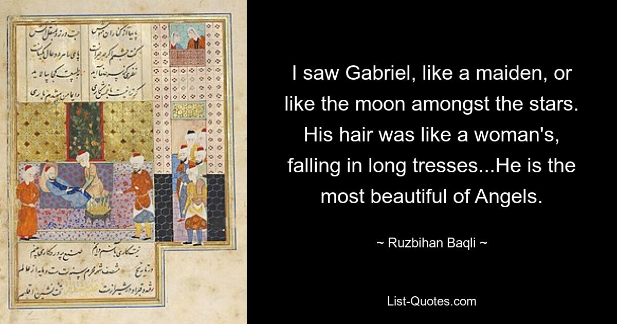 I saw Gabriel, like a maiden, or like the moon amongst the stars. His hair was like a woman's, falling in long tresses...He is the most beautiful of Angels. — © Ruzbihan Baqli