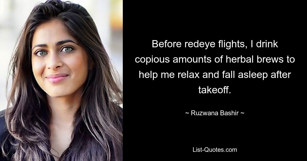 Before redeye flights, I drink copious amounts of herbal brews to help me relax and fall asleep after takeoff. — © Ruzwana Bashir