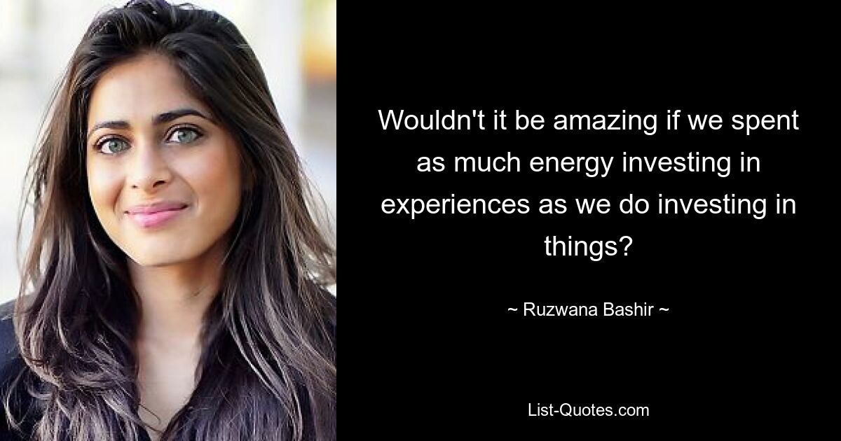 Wouldn't it be amazing if we spent as much energy investing in experiences as we do investing in things? — © Ruzwana Bashir