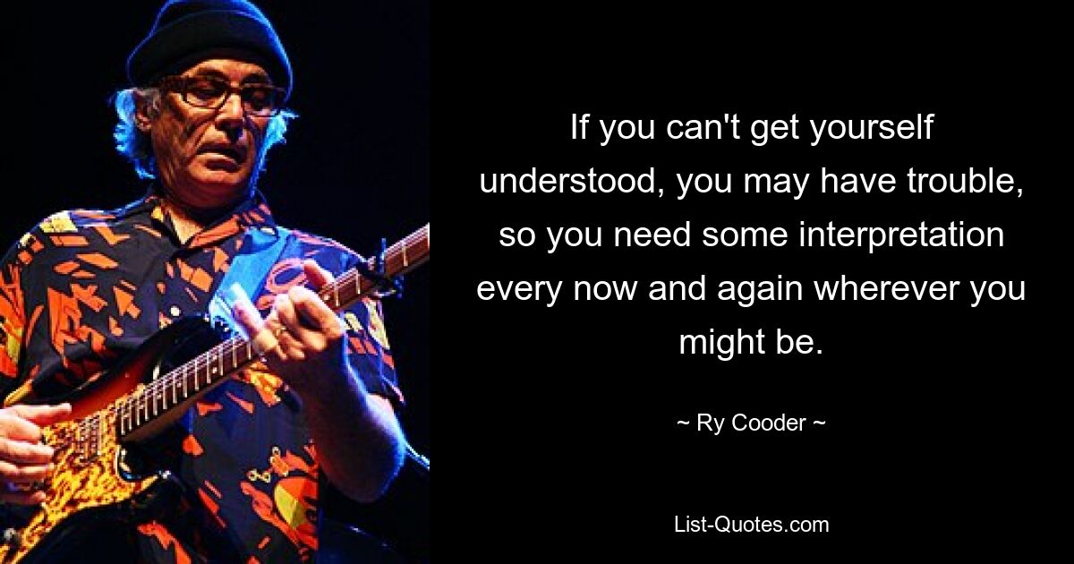 If you can't get yourself understood, you may have trouble, so you need some interpretation every now and again wherever you might be. — © Ry Cooder