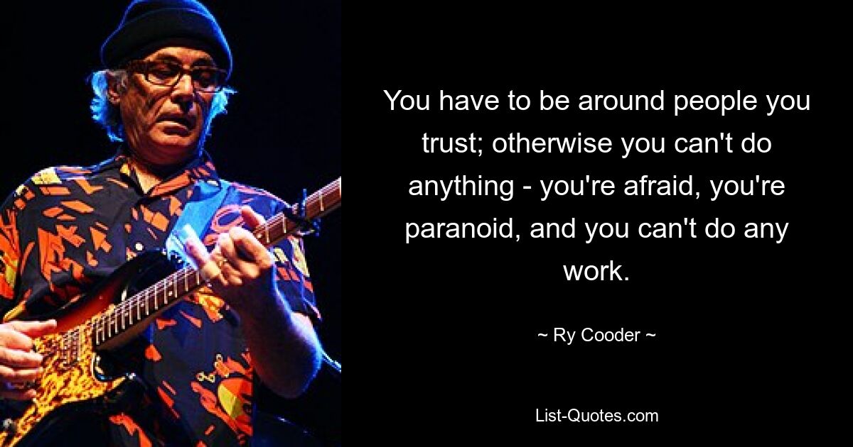 You have to be around people you trust; otherwise you can't do anything - you're afraid, you're paranoid, and you can't do any work. — © Ry Cooder