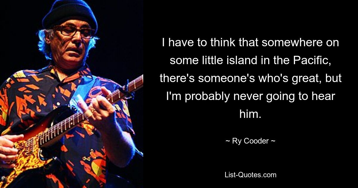 I have to think that somewhere on some little island in the Pacific, there's someone's who's great, but I'm probably never going to hear him. — © Ry Cooder