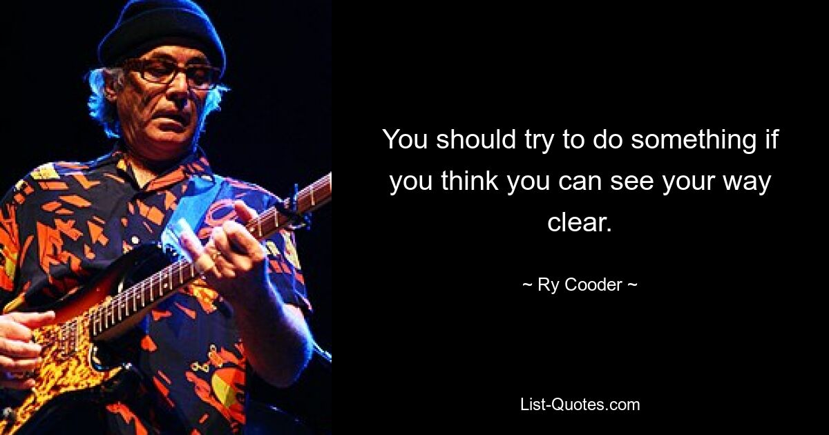 You should try to do something if you think you can see your way clear. — © Ry Cooder