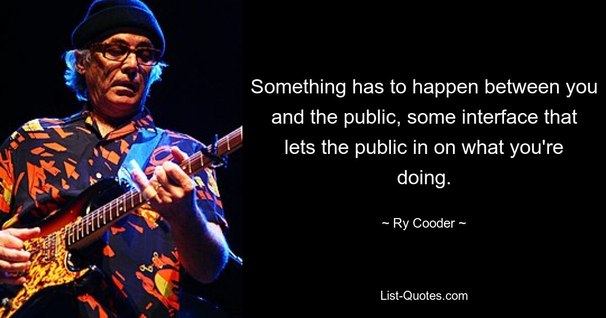 Something has to happen between you and the public, some interface that lets the public in on what you're doing. — © Ry Cooder