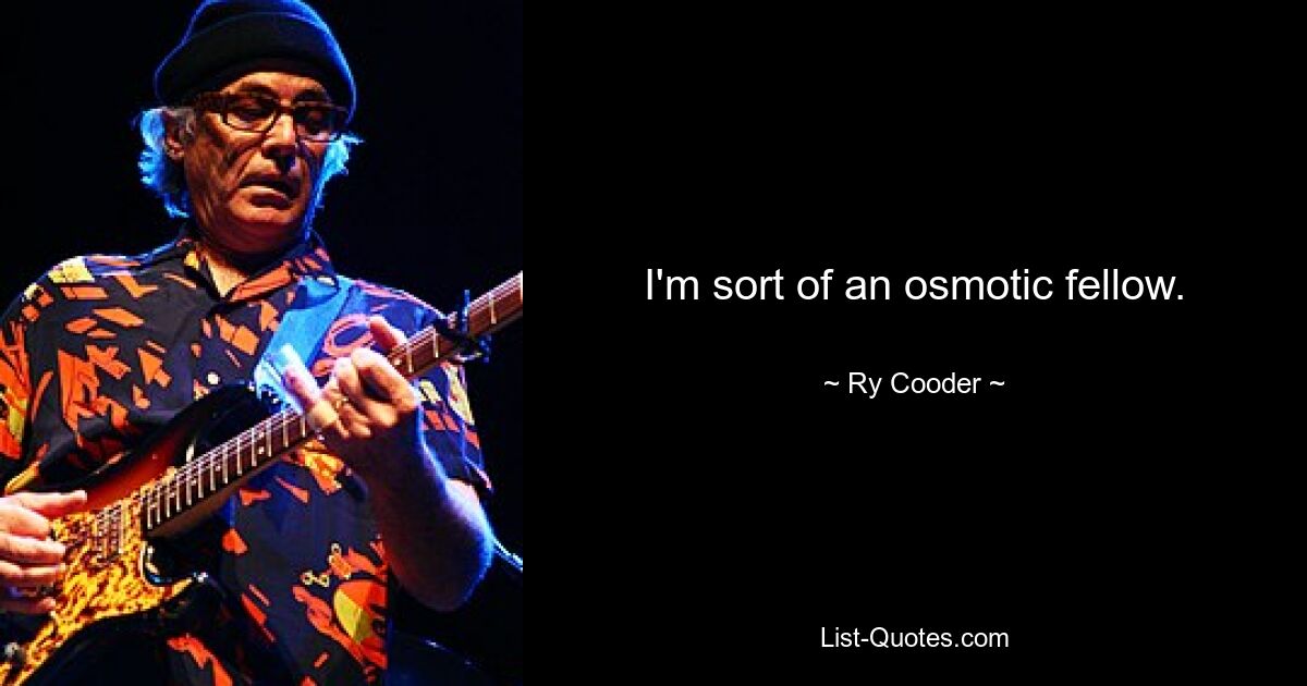 I'm sort of an osmotic fellow. — © Ry Cooder