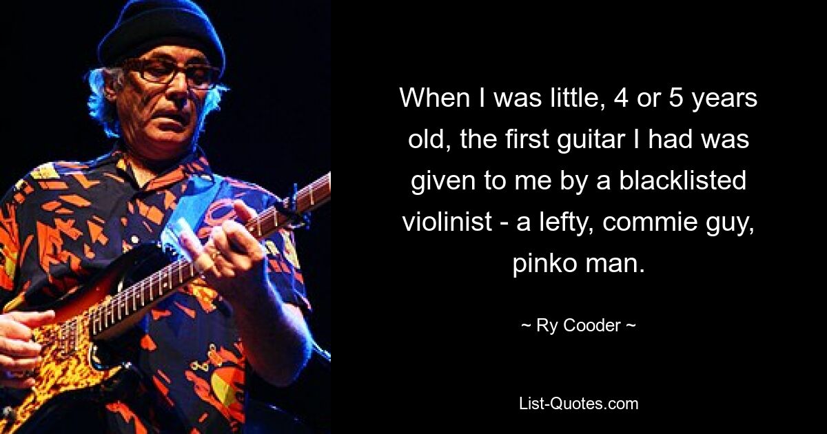 When I was little, 4 or 5 years old, the first guitar I had was given to me by a blacklisted violinist - a lefty, commie guy, pinko man. — © Ry Cooder