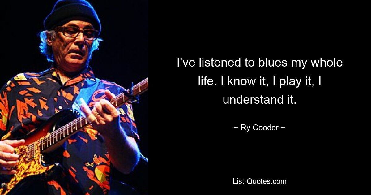 I've listened to blues my whole life. I know it, I play it, I understand it. — © Ry Cooder