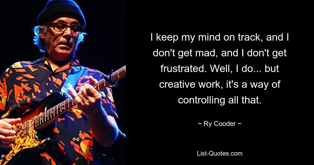 I keep my mind on track, and I don't get mad, and I don't get frustrated. Well, I do... but creative work, it's a way of controlling all that. — © Ry Cooder