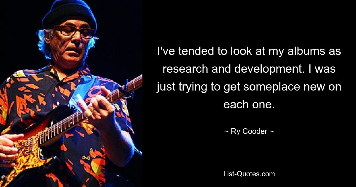 I've tended to look at my albums as research and development. I was just trying to get someplace new on each one. — © Ry Cooder