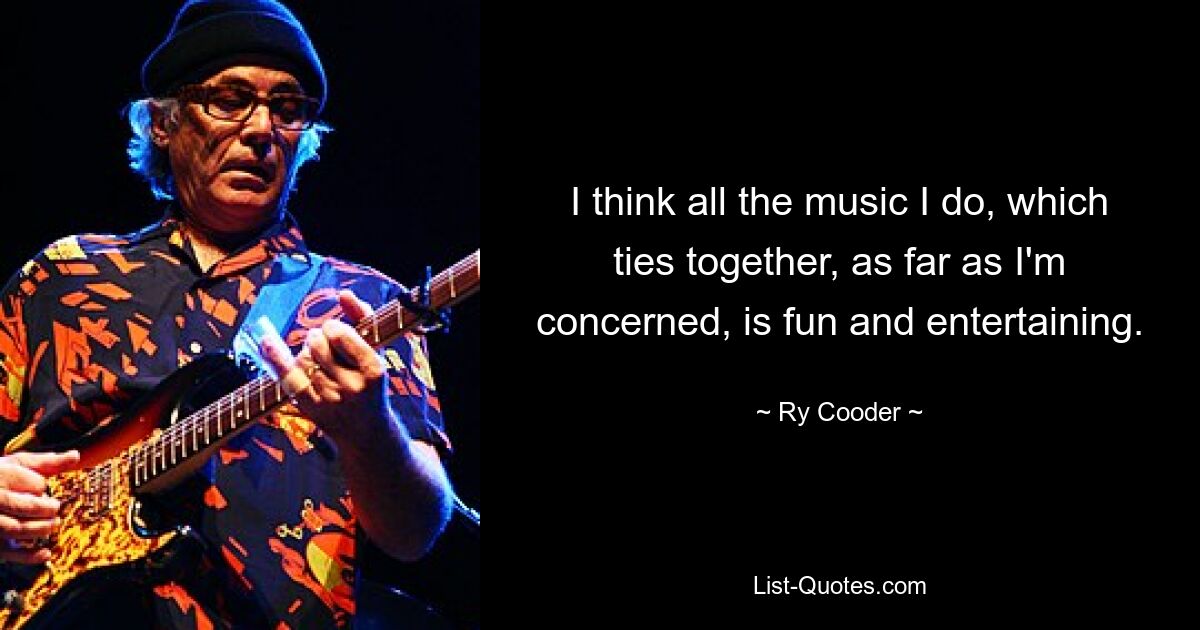 I think all the music I do, which ties together, as far as I'm concerned, is fun and entertaining. — © Ry Cooder