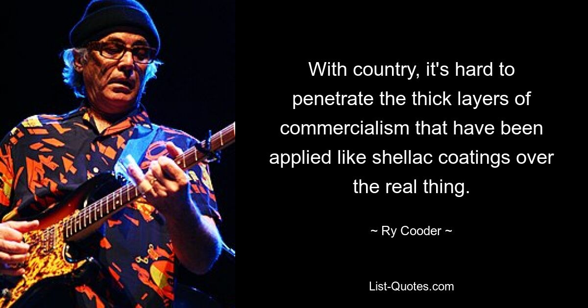 With country, it's hard to penetrate the thick layers of commercialism that have been applied like shellac coatings over the real thing. — © Ry Cooder