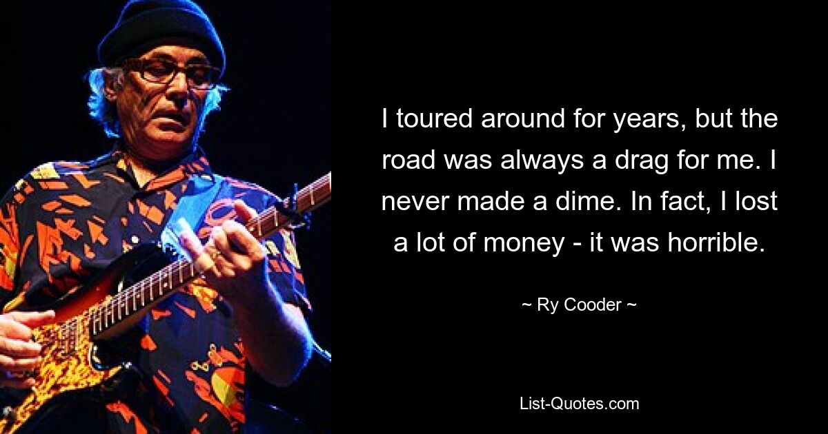 I toured around for years, but the road was always a drag for me. I never made a dime. In fact, I lost a lot of money - it was horrible. — © Ry Cooder