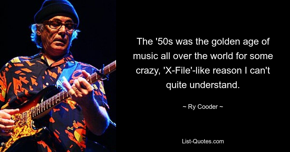 The '50s was the golden age of music all over the world for some crazy, 'X-File'-like reason I can't quite understand. — © Ry Cooder