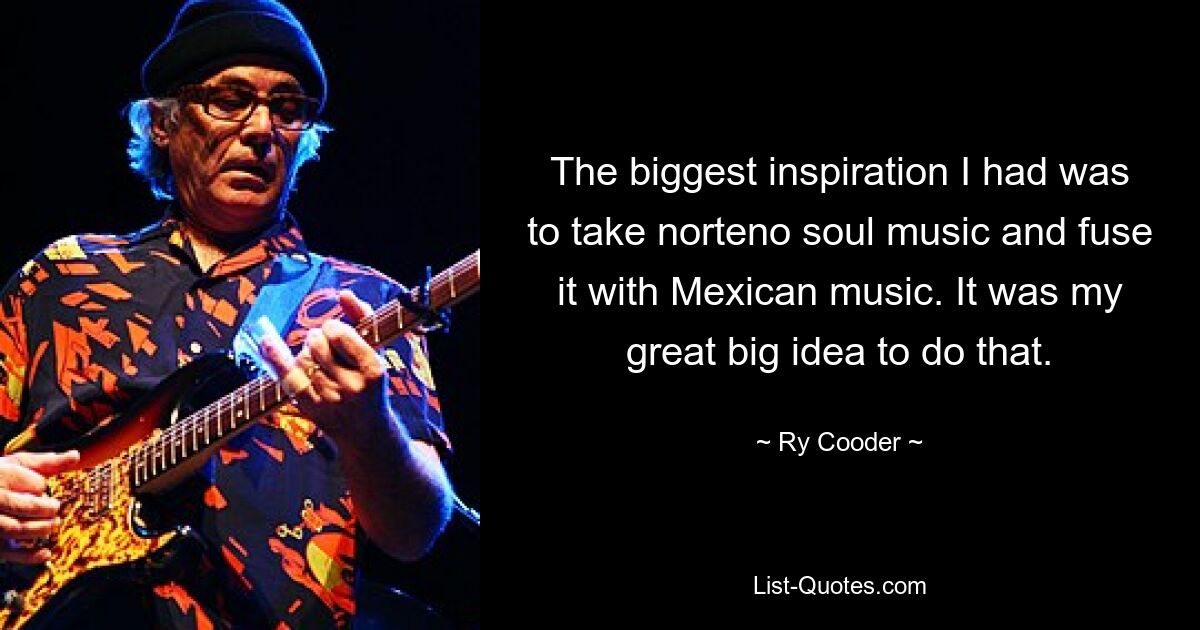 The biggest inspiration I had was to take norteno soul music and fuse it with Mexican music. It was my great big idea to do that. — © Ry Cooder