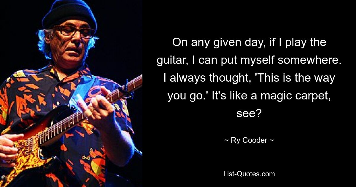 On any given day, if I play the guitar, I can put myself somewhere. I always thought, 'This is the way you go.' It's like a magic carpet, see? — © Ry Cooder