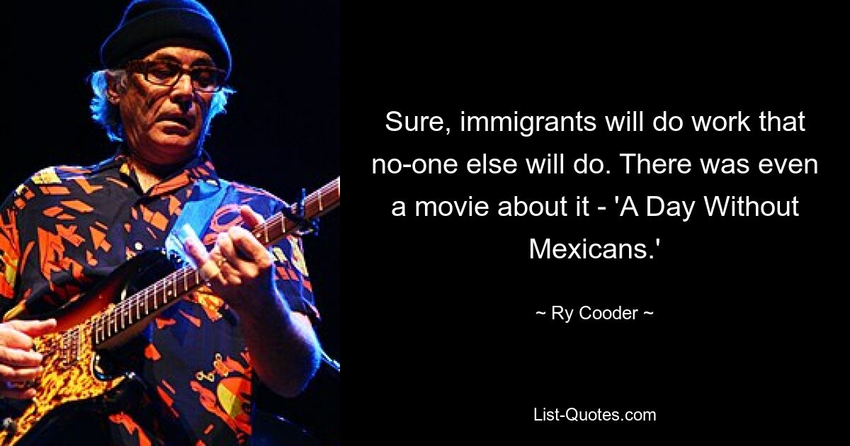 Sure, immigrants will do work that no-one else will do. There was even a movie about it - 'A Day Without Mexicans.' — © Ry Cooder