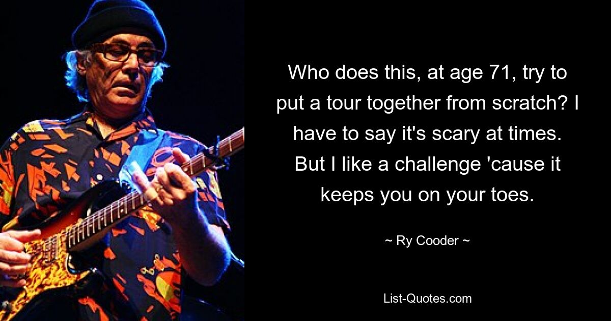 Who does this, at age 71, try to put a tour together from scratch? I have to say it's scary at times. But I like a challenge 'cause it keeps you on your toes. — © Ry Cooder