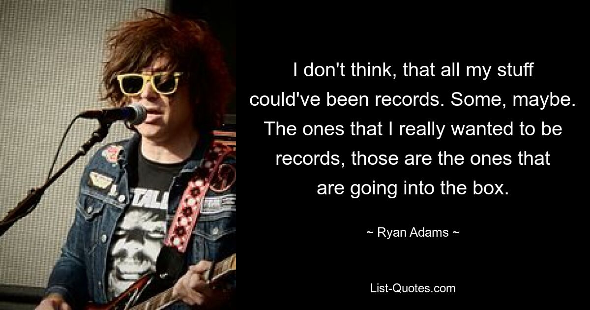 I don't think, that all my stuff could've been records. Some, maybe. The ones that I really wanted to be records, those are the ones that are going into the box. — © Ryan Adams